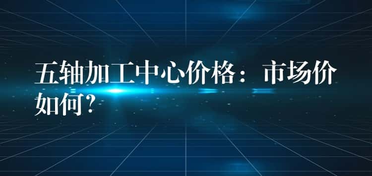 五轴加工中心价格：市场价如何？